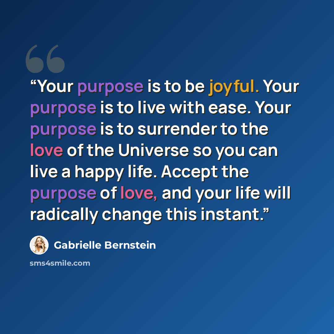 “Your purpose is to be joyful. Your purpose is to live with ease. Your purpose is to surrender to the love of the Universe so you can live a happy life. Accept the purpose of love, and your life will radically change this instant.” quote by Gabrielle Bernstein