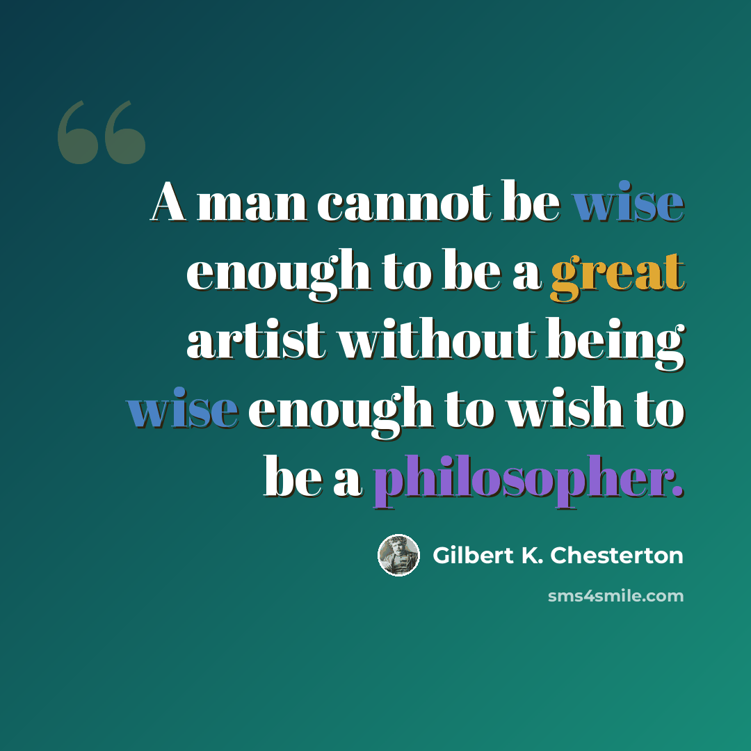 “A man cannot be wise enough to be a great artist without being wise enough to wish to be a philosopher.” quote by Gilbert K. Chesterton
