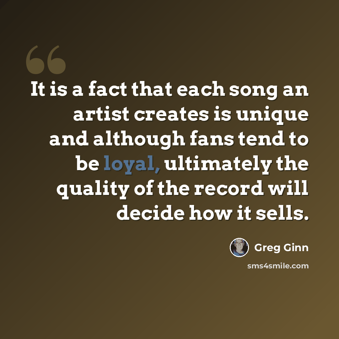 “It is a fact that each song an artist creates is unique and although fans tend to be loyal, ultimately the quality of the record will decide how it sells.” quote by Greg Ginn