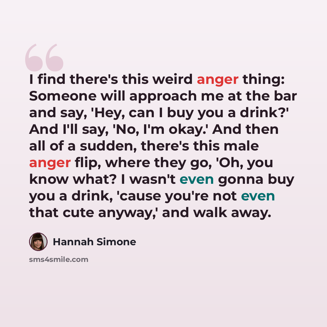 “I find there's this weird anger thing: Someone will approach me at the bar and say, 'Hey, can I buy you a drink?' And I'll say, 'No, I'm okay.' And then all of a sudden, there's this male anger flip, where they go, 'Oh, you know what? I wasn't even gonna buy you a drink, 'cause you're not even…” quote by Hannah Simone
