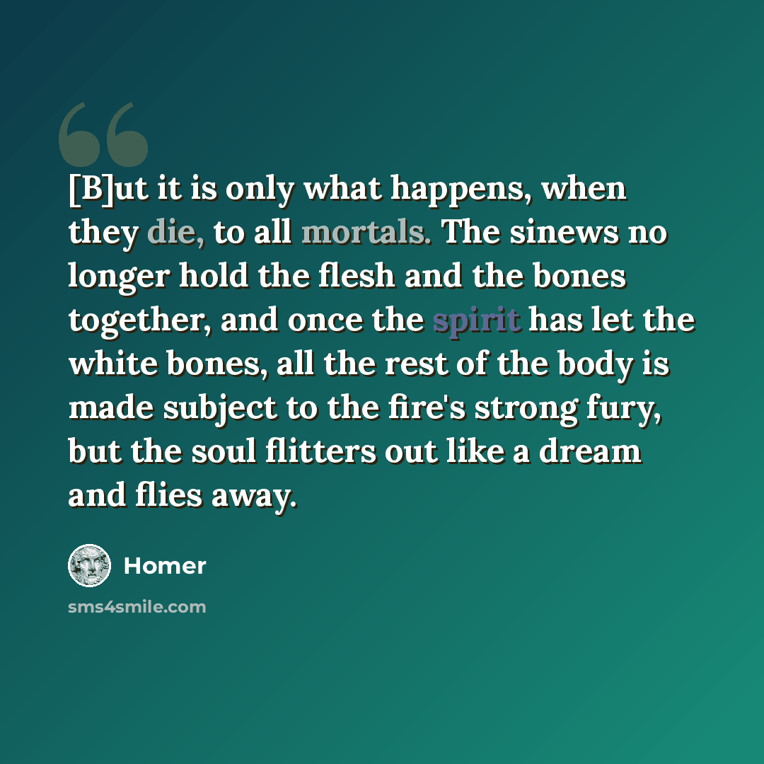 “[B]ut it is only what happens, when they die, to all mortals. The sinews no longer hold the flesh and the bones together, and once the spirit has let the white bones, all the rest of the body is made subject to the fire's strong fury, but the soul flitters out like a dream and flies away.” quote by Homer