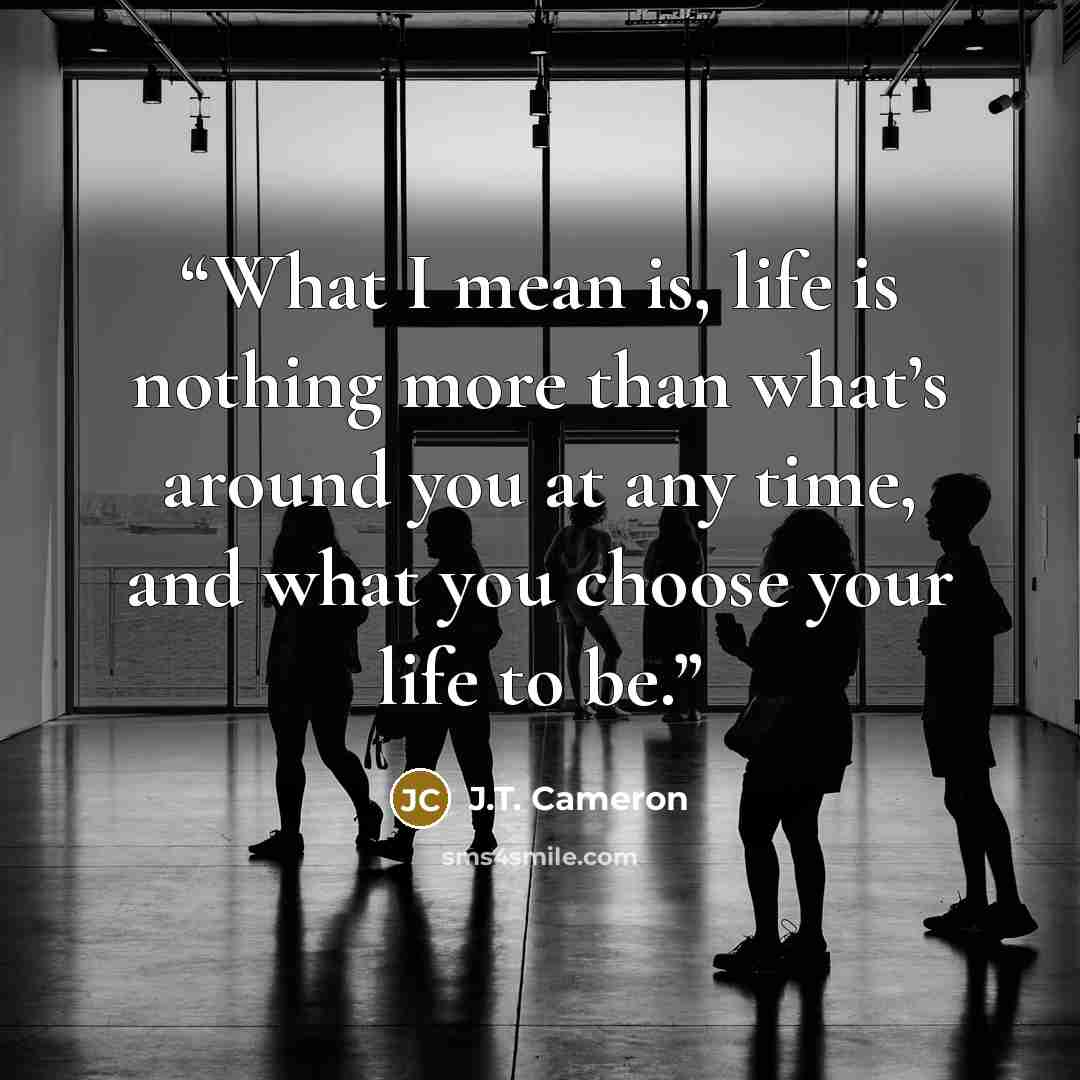 “What I mean is, life is nothing more than what’s around you at any time, and what you choose your life to be.” quote by J.T. Cameron