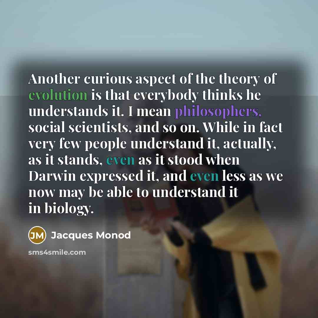 “Another curious aspect of the theory of evolution is that everybody thinks he understands it. I mean philosophers, social scientists, and so on. While in fact very few people understand it, actually, as it stands, even as it stood when Darwin expressed it, and even less as we now may be able to…” quote by Jacques Monod