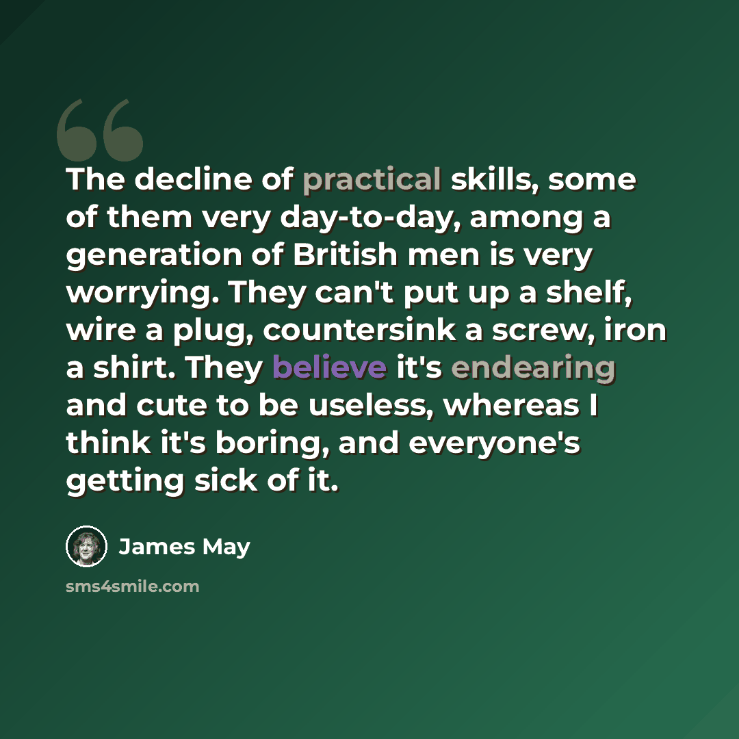 “The decline of practical skills, some of them very day-to-day, among a generation of British men is very worrying. They can't put up a shelf, wire a plug, countersink a screw, iron a shirt. They believe it's endearing and cute to be useless, whereas I think it's boring, and everyone's getting sick…” quote by James May