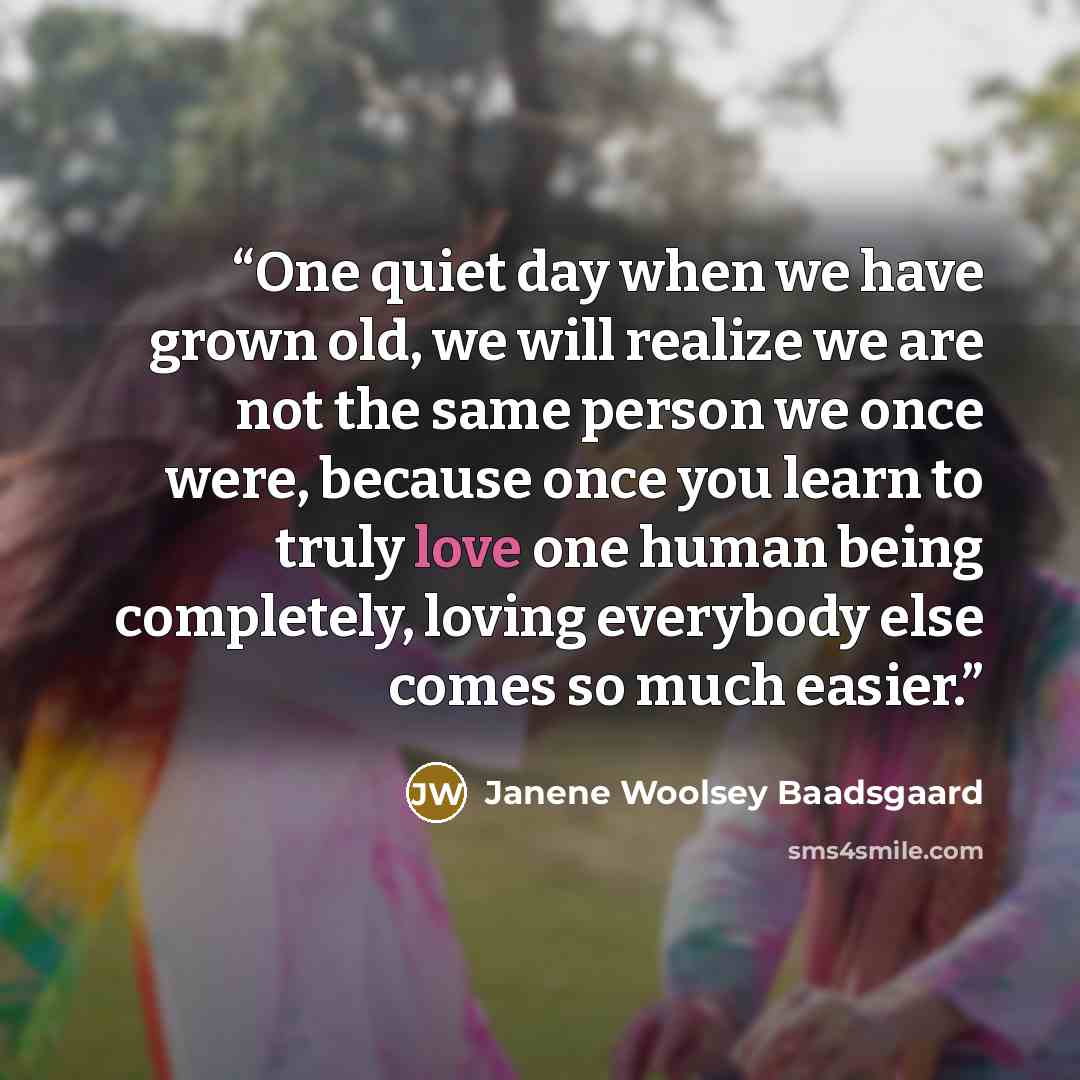 “One quiet day when we have grown old, we will realize we are not the same person we once were, because once you learn to truly love one human being completely, loving everybody else comes so much easier.” quote by Janene Woolsey Baadsgaard