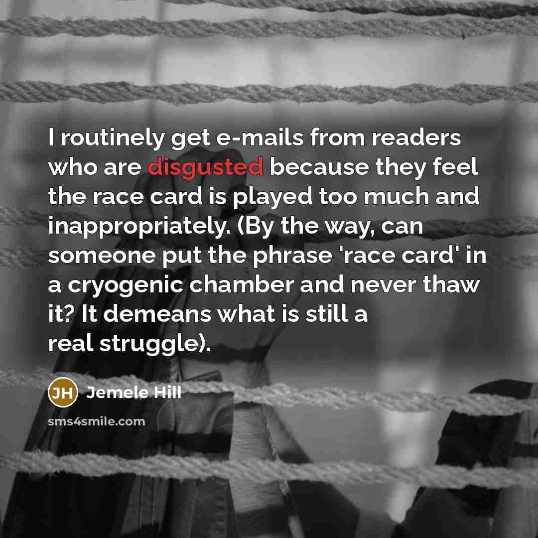 “I routinely get e-mails from readers who are disgusted because they feel the race card is played too much and inappropriately. (By the way, can someone put the phrase 'race card' in a cryogenic chamber and never thaw it? It demeans what is still a real struggle).” quote by Jemele Hill