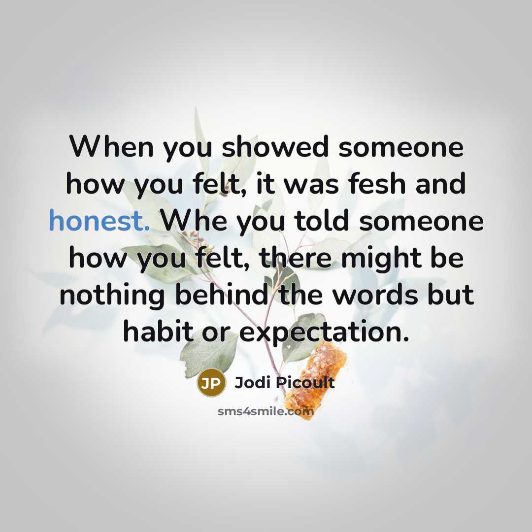 “When you showed someone how you felt, it was fesh and honest. Whe you told someone how you felt, there might be nothing behind the words but habit or expectation.” quote by Jodi Picoult