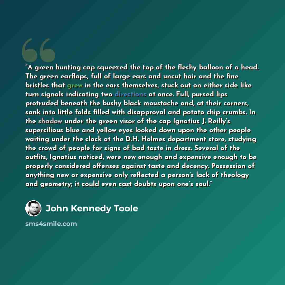 “A green hunting cap squeezed the top of the fleshy balloon of a head. The green earflaps, full of large ears and uncut hair and the fine bristles that grew in the ears themselves, stuck out on either side like turn signals indicating two directions at once. Full, pursed lips protruded beneath the…” quote by John Kennedy Toole