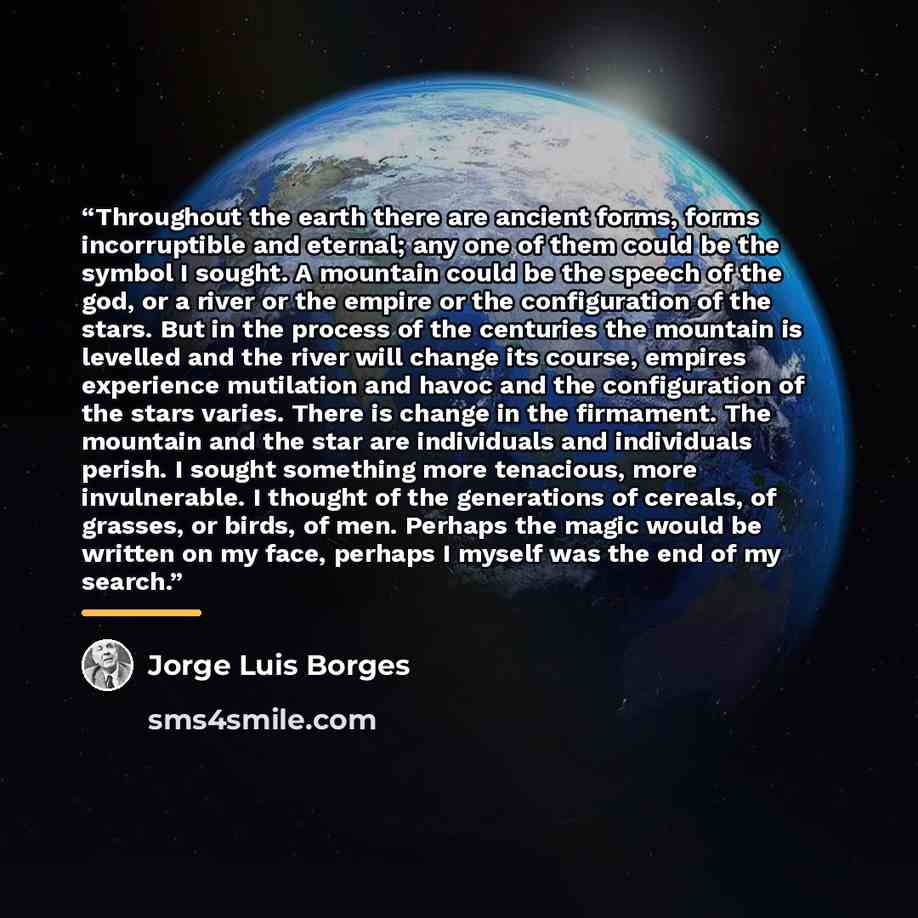 “Throughout the earth there are ancient forms, forms incorruptible and eternal; any one of them could be the symbol I sought. A mountain could be the speech of the god, or a river or the empire or the configuration of the stars. But in the process of the centuries the mountain is levelled and the…” quote by Jorge Luis Borges