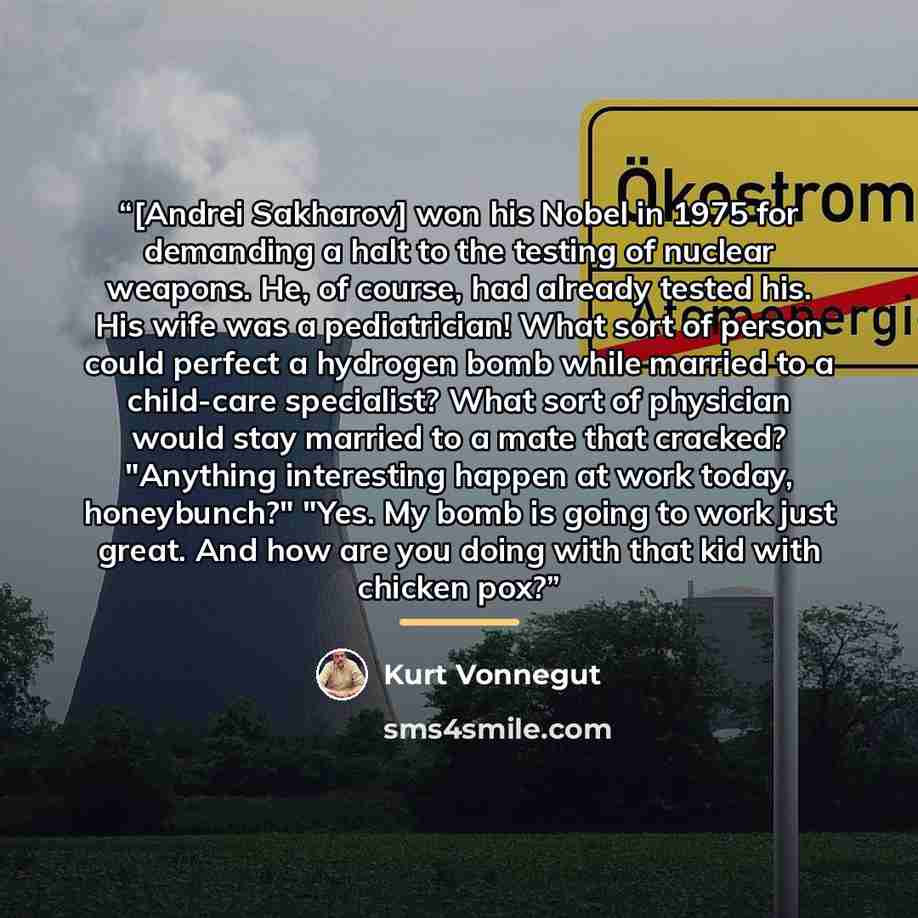 “[Andrei Sakharov] won his Nobel in 1975 for demanding a halt to the testing of nuclear weapons. He, of course, had already tested his. His wife was a pediatrician! What sort of person could perfect a hydrogen bomb while married to a child-care specialist? What sort of physician would stay married…” quote by Kurt Vonnegut