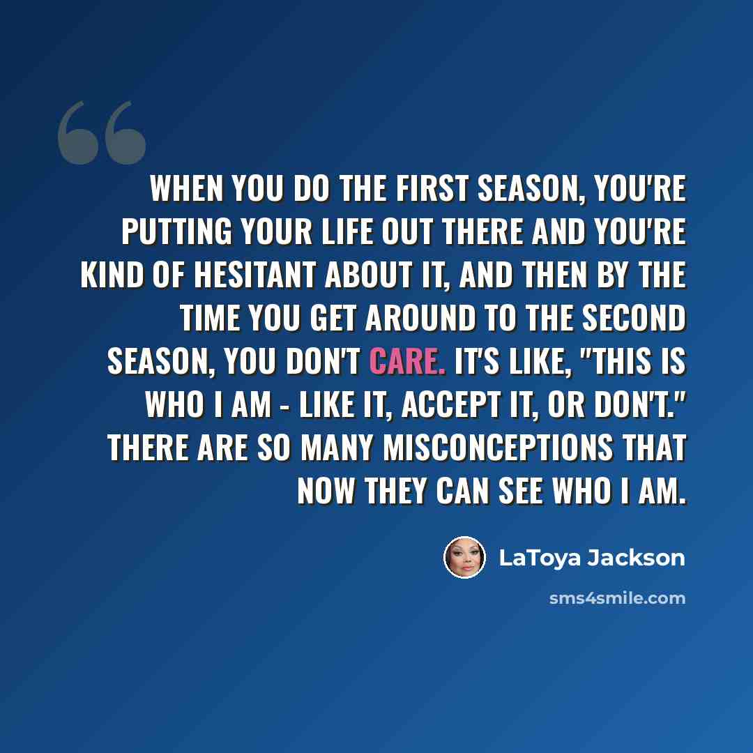 “When you do the first season, you're putting your life out there and you're kind of hesitant about it, and then by the time you get around to the second season, you don't care. It's like, "This is who I am - like it, accept it, or don't." There are so many misconceptions that now they can see who…” quote by LaToya Jackson