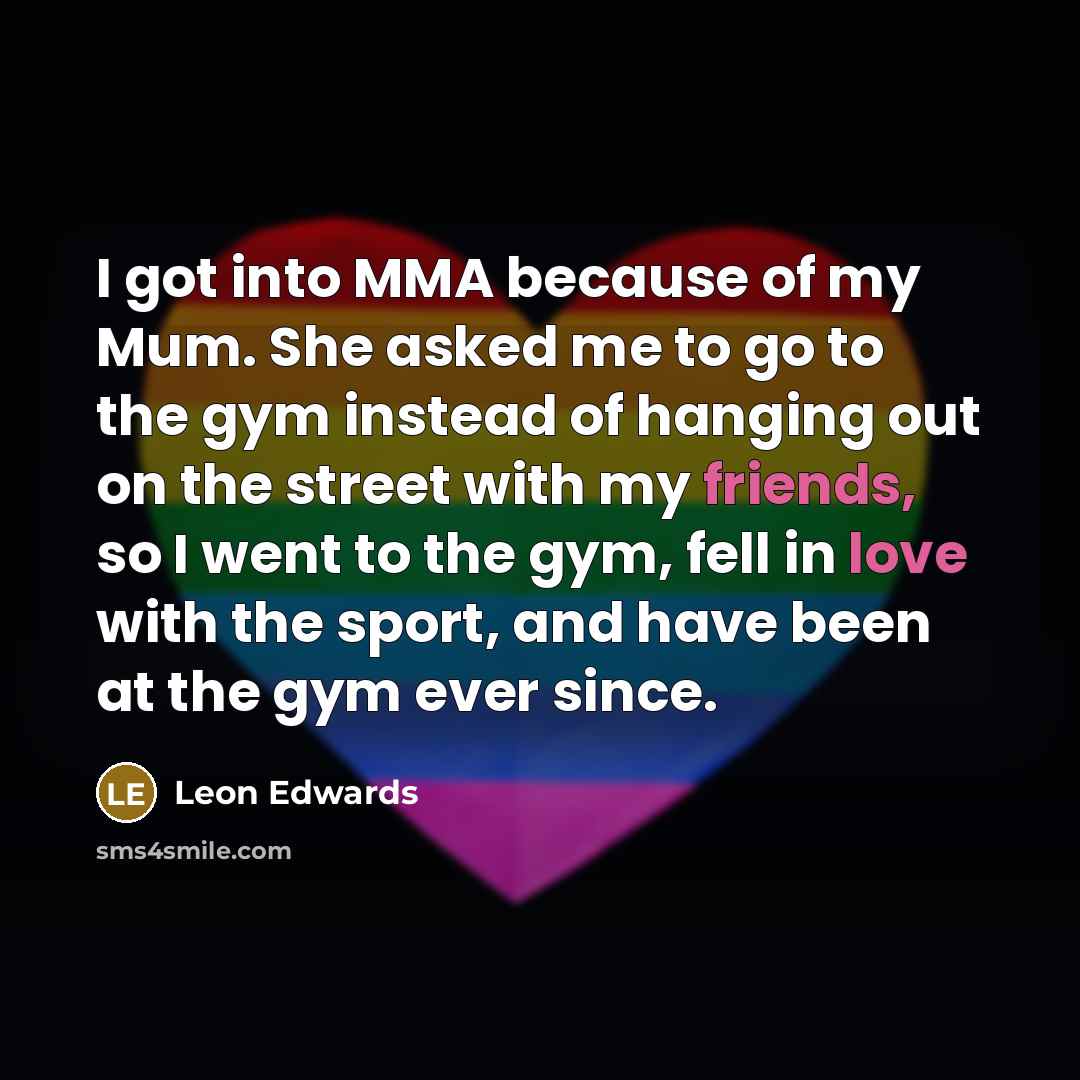 “I got into MMA because of my Mum. She asked me to go to the gym instead of hanging out on the street with my friends, so I went to the gym, fell in love with the sport, and have been at the gym ever since.” quote by Leon Edwards