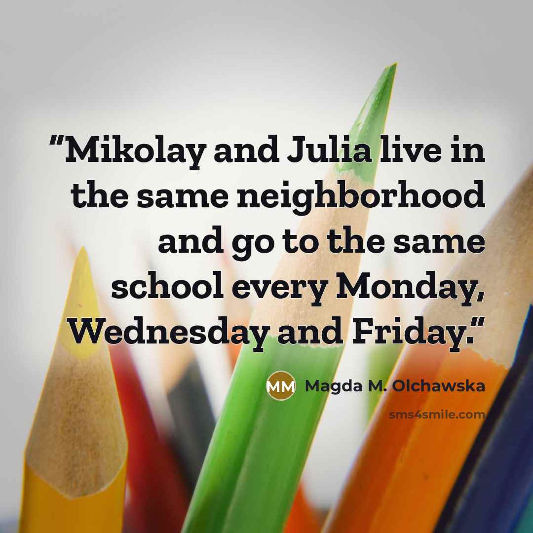 “Mikolay and Julia live in the same neighborhood and go to the same school every Monday, Wednesday and Friday.” quote by Magda M. Olchawska