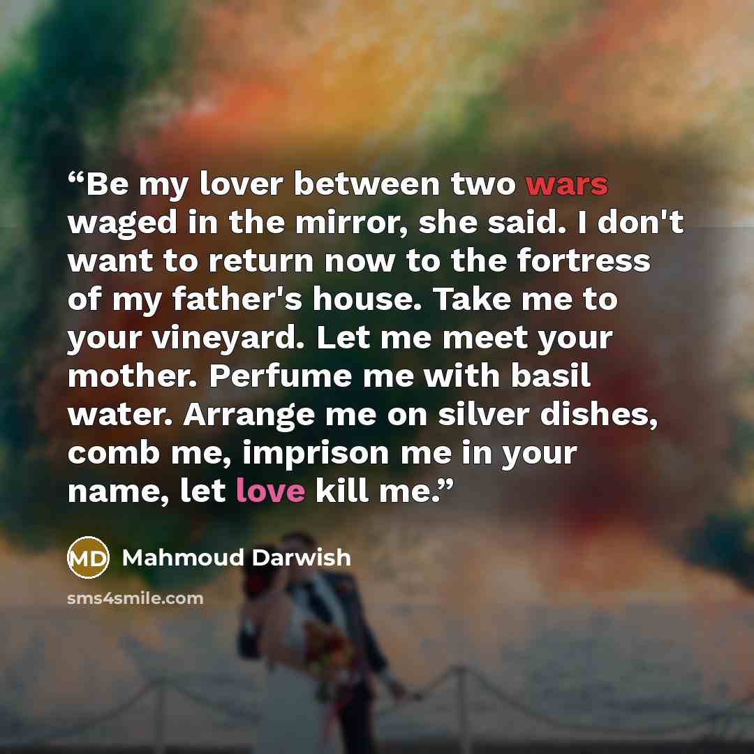 “Be my lover between two wars waged in the mirror, she said. I don't want to return now to the fortress of my father's house. Take me to your vineyard. Let me meet your mother. Perfume me with basil water. Arrange me on silver dishes, comb me, imprison me in your name, let love kill me.” quote by Mahmoud Darwish