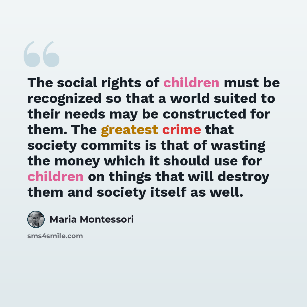 “The social rights of children must be recognized so that a world suited to their needs may be constructed for them. The greatest crime that society commits is that of wasting the money which it should use for children on things that will destroy them and society itself as well.” quote by Maria Montessori