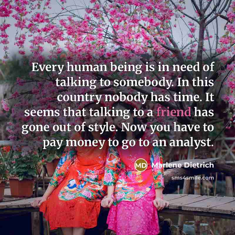 “Every human being is in need of talking to somebody. In this country nobody has time. It seems that talking to a friend has gone out of style. Now you have to pay money to go to an analyst.” quote by Marlene Dietrich