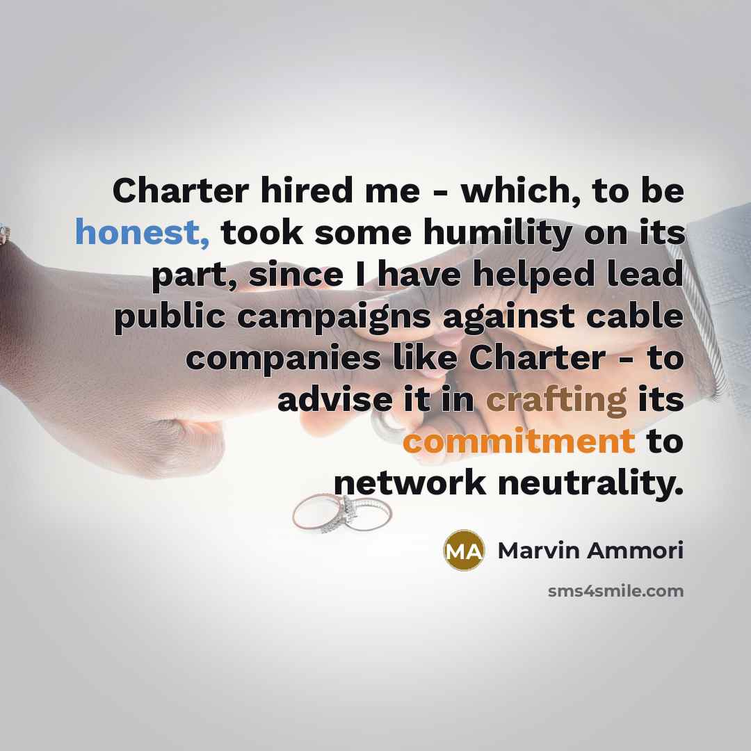 “Charter hired me - which, to be honest, took some humility on its part, since I have helped lead public campaigns against cable companies like Charter - to advise it in crafting its commitment to network neutrality.” quote by Marvin Ammori