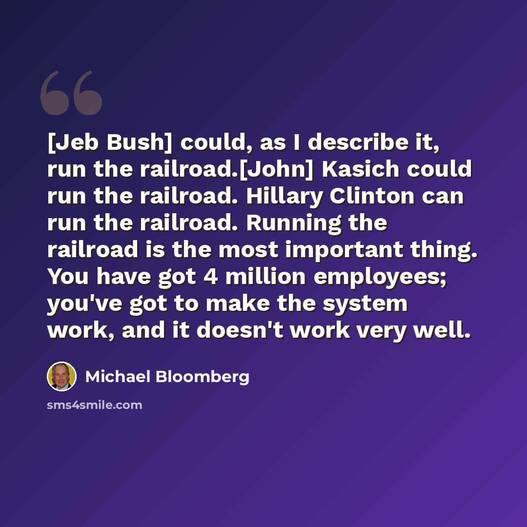 “[Jeb Bush] could, as I describe it, run the railroad.[John] Kasich could run the railroad. Hillary Clinton can run the railroad. Running the railroad is the most important thing. You have got 4 million employees; you've got to make the system work, and it doesn't work very well.” quote by Michael Bloomberg
