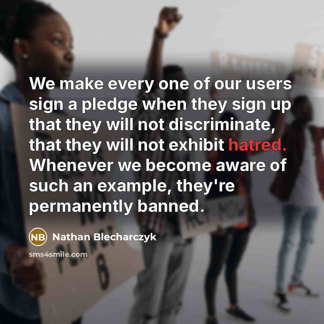 “We make every one of our users sign a pledge when they sign up that they will not discriminate, that they will not exhibit hatred. Whenever we become aware of such an example, they're permanently banned.” quote by Nathan Blecharczyk