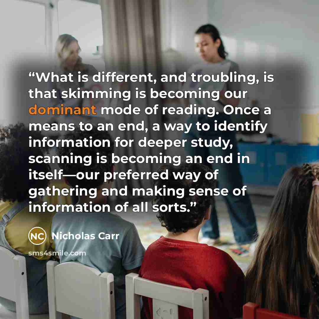 “What is different, and troubling, is that skimming is becoming our dominant mode of reading. Once a means to an end, a way to identify information for deeper study, scanning is becoming an end in itself—our preferred way of gathering and making sense of information of all sorts.” quote by Nicholas Carr