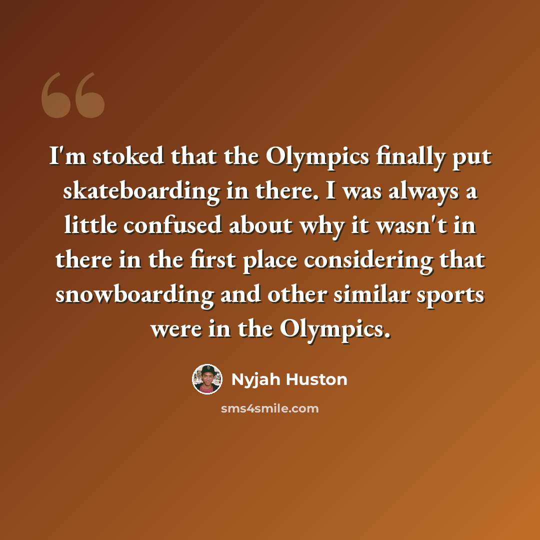 “I'm stoked that the Olympics finally put skateboarding in there. I was always a little confused about why it wasn't in there in the first place considering that snowboarding and other similar sports were in the Olympics.” quote by Nyjah Huston