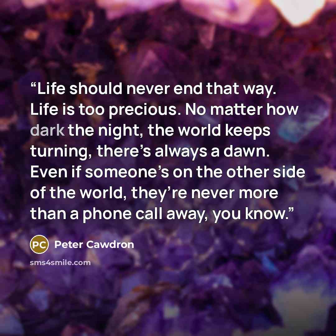 “Life should never end that way. Life is too precious. No matter how dark the night, the world keeps turning, there’s always a dawn. Even if someone’s on the other side of the world, they’re never more than a phone call away, you know.” quote by Peter Cawdron