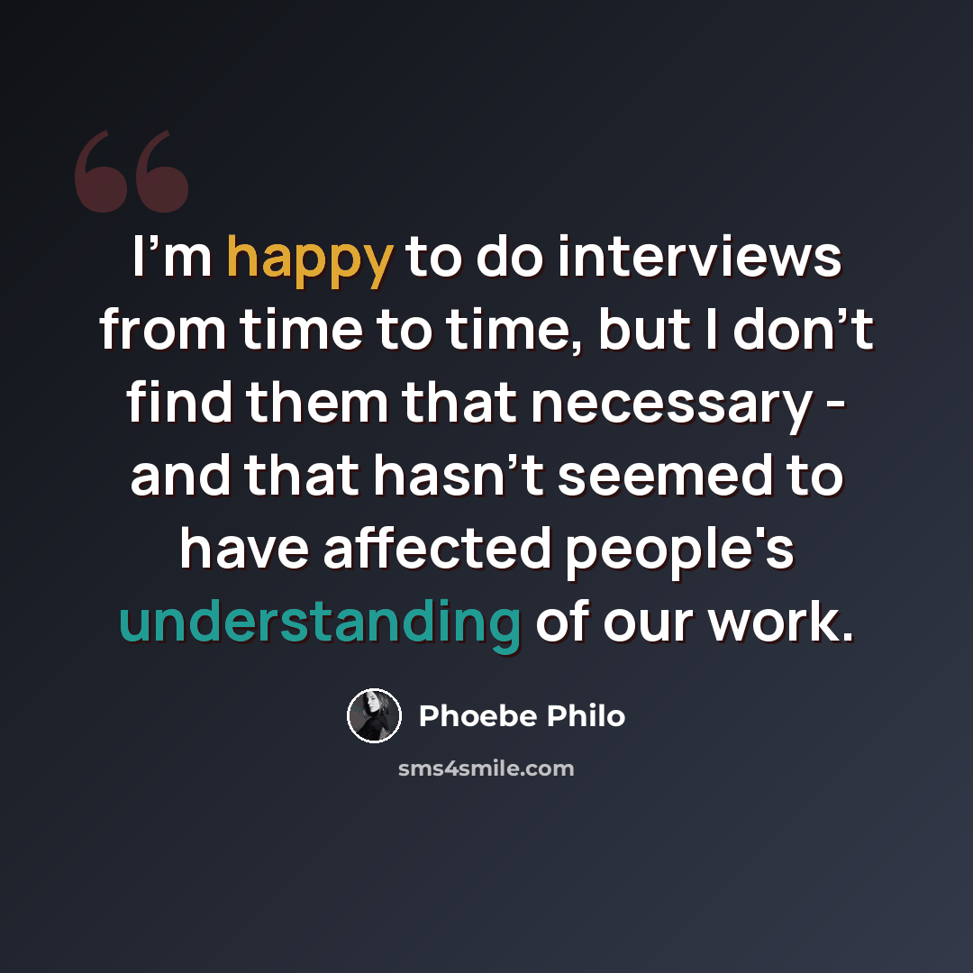 “I'm happy to do interviews from time to time, but I don't find them that necessary - and that hasn't seemed to have affected people's understanding of our work.” quote by Phoebe Philo