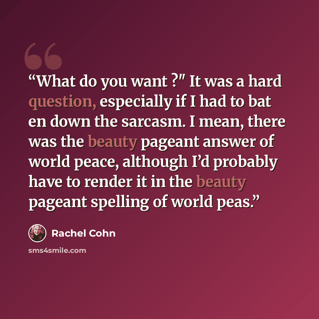 “What do you want ?" It was a hard question, especially if I had to bat en down the sarcasm. I mean, there was the beauty pageant answer of world peace, although I’d probably have to render it in the beauty pageant spelling of world peas.” quote by Rachel Cohn
