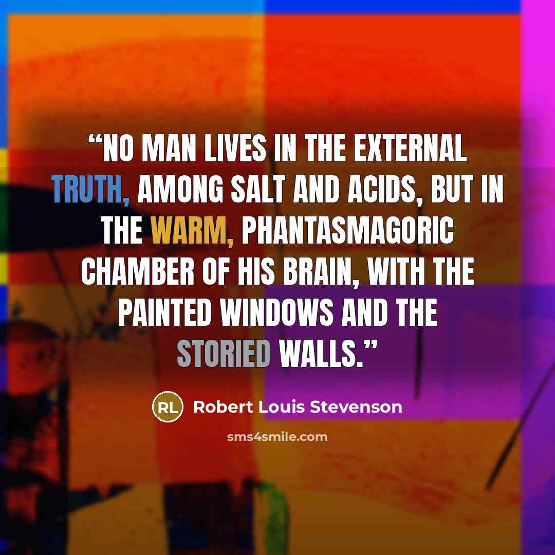 “No man lives in the external truth, among salt and acids, but in the warm, phantasmagoric chamber of his brain, with the painted windows and the storied walls.” quote by Robert Louis Stevenson