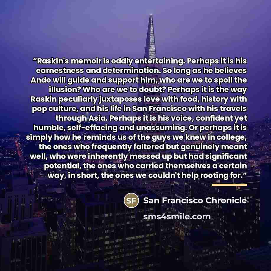 “Raskin's memoir is oddly entertaining. Perhaps it is his earnestness and determination. So long as he believes Ando will guide and support him, who are we to spoil the illusion? Who are we to doubt? Perhaps it is the way Raskin peculiarly juxtaposes love with food, history with pop culture, and…” quote by San Francisco Chronicle