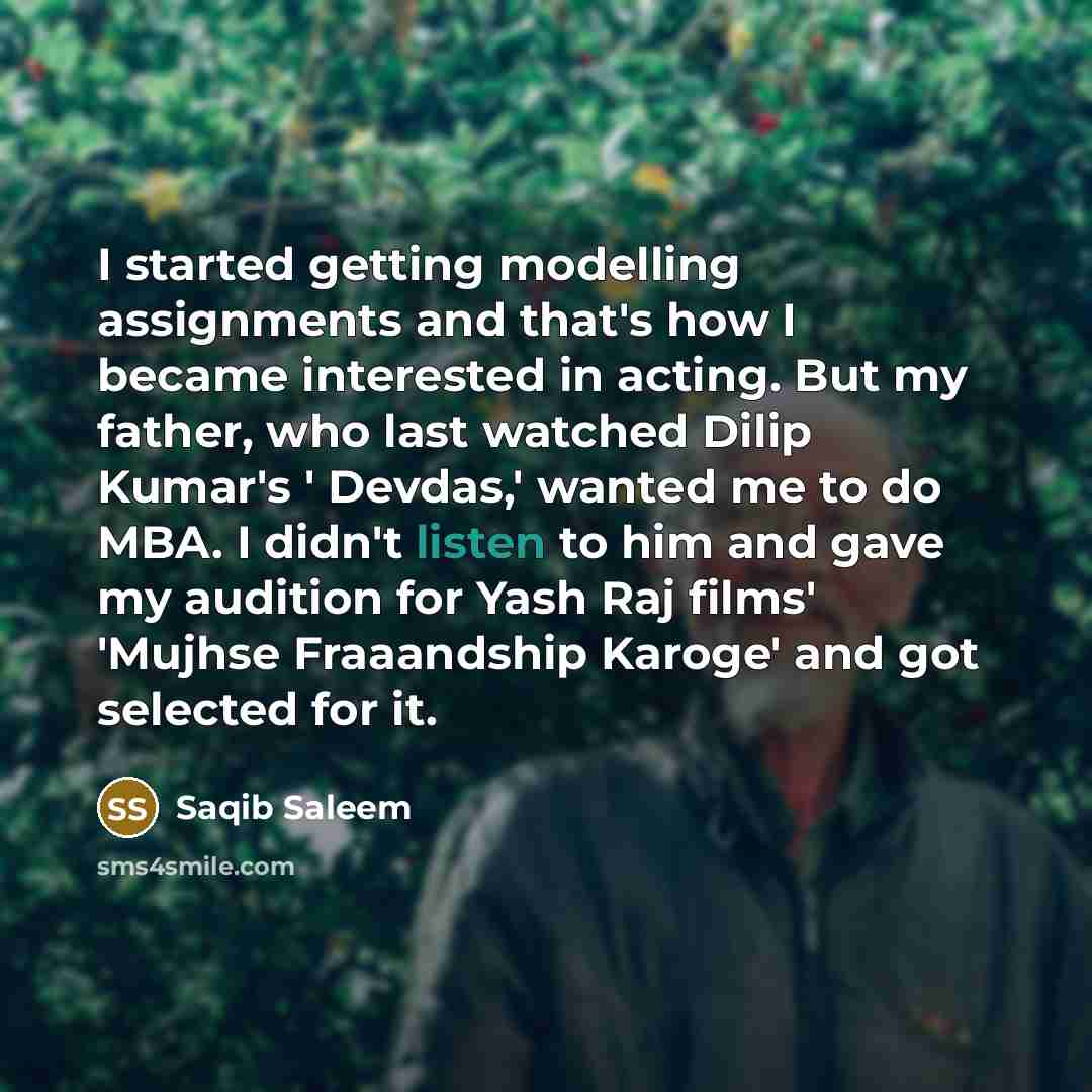 “I started getting modelling assignments and that's how I became interested in acting. But my father, who last watched Dilip Kumar's ' Devdas,' wanted me to do MBA. I didn't listen to him and gave my audition for Yash Raj films' 'Mujhse Fraaandship Karoge' and got selected for it.” quote by Saqib Saleem