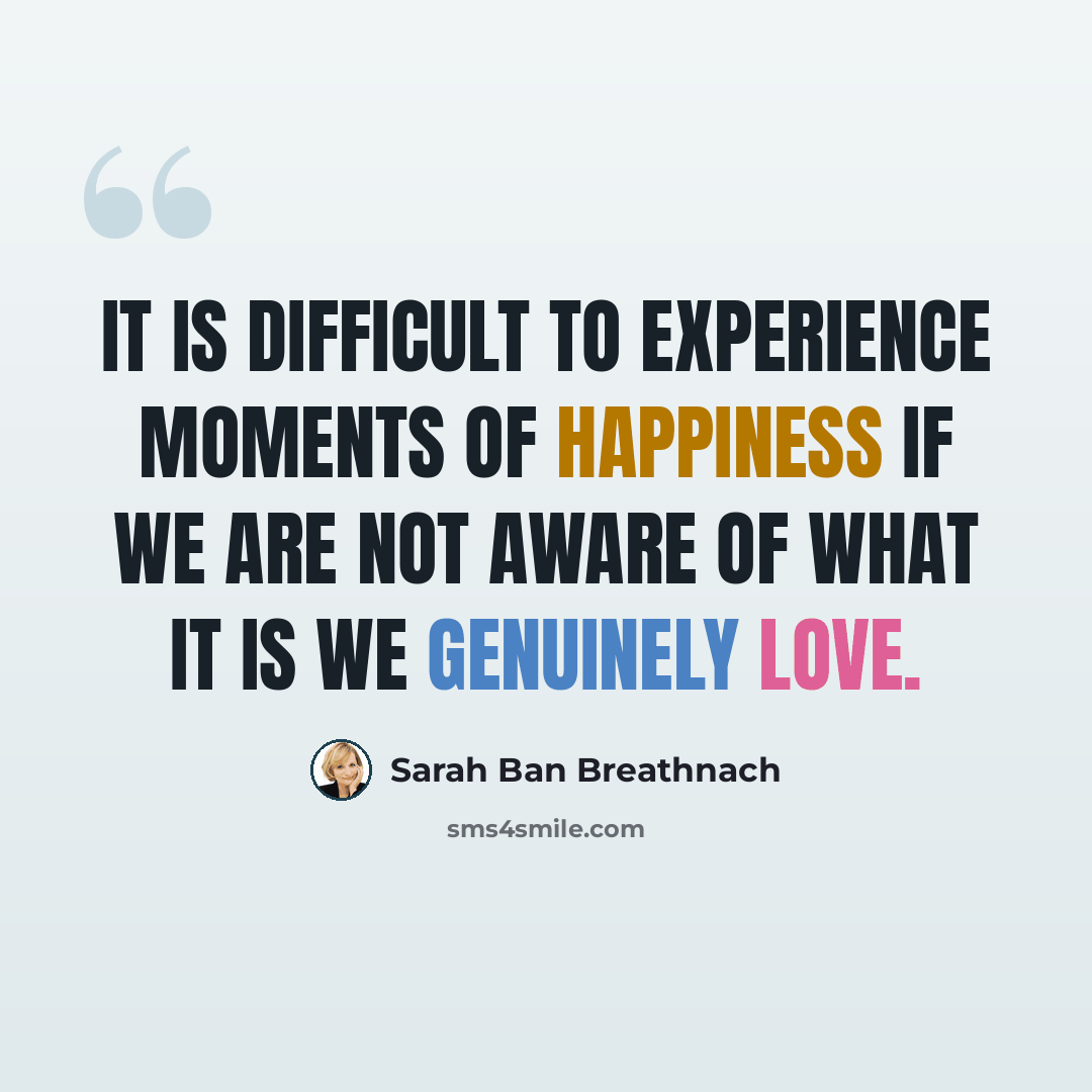 “It is difficult to experience moments of happiness if we are not aware of what it is we genuinely love.” quote by Sarah Ban Breathnach
