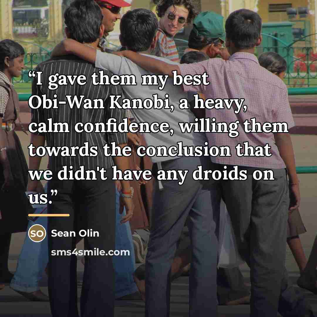 “I gave them my best Obi-Wan Kanobi, a heavy, calm confidence, willing them towards the conclusion that we didn't have any droids on us.” quote by Sean Olin
