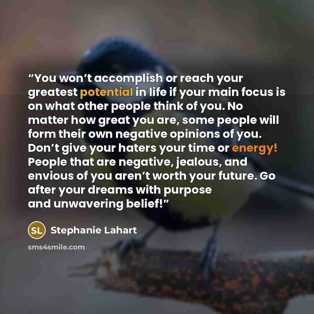 “You won’t accomplish or reach your greatest potential in life if your main focus is on what other people think of you. No matter how great you are, some people will form their own negative opinions of you. Don’t give your haters your time or energy! People that are negative, jealous, and envious…” quote by Stephanie Lahart