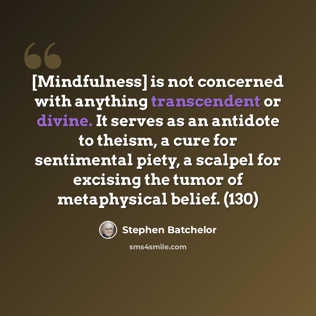 “[Mindfulness] is not concerned with anything transcendent or divine. It serves as an antidote to theism, a cure for sentimental piety, a scalpel for excising the tumor of metaphysical belief. (130)” quote by Stephen Batchelor