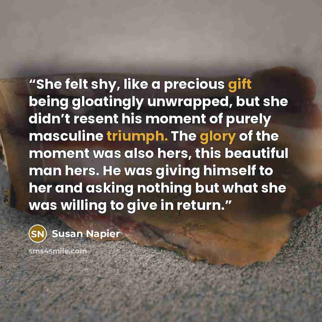 “She felt shy, like a precious gift being gloatingly unwrapped, but she didn’t resent his moment of purely masculine triumph. The glory of the moment was also hers, this beautiful man hers. He was giving himself to her and asking nothing but what she was willing to give in return.” quote by Susan Napier