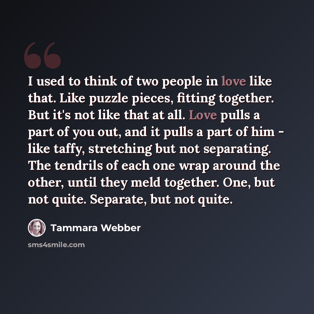 “I used to think of two people in love like that. Like puzzle pieces, fitting together. But it's not like that at all. Love pulls a part of you out, and it pulls a part of him - like taffy, stretching but not separating. The tendrils of each one wrap around the other, until they meld together. One…” quote by Tammara Webber