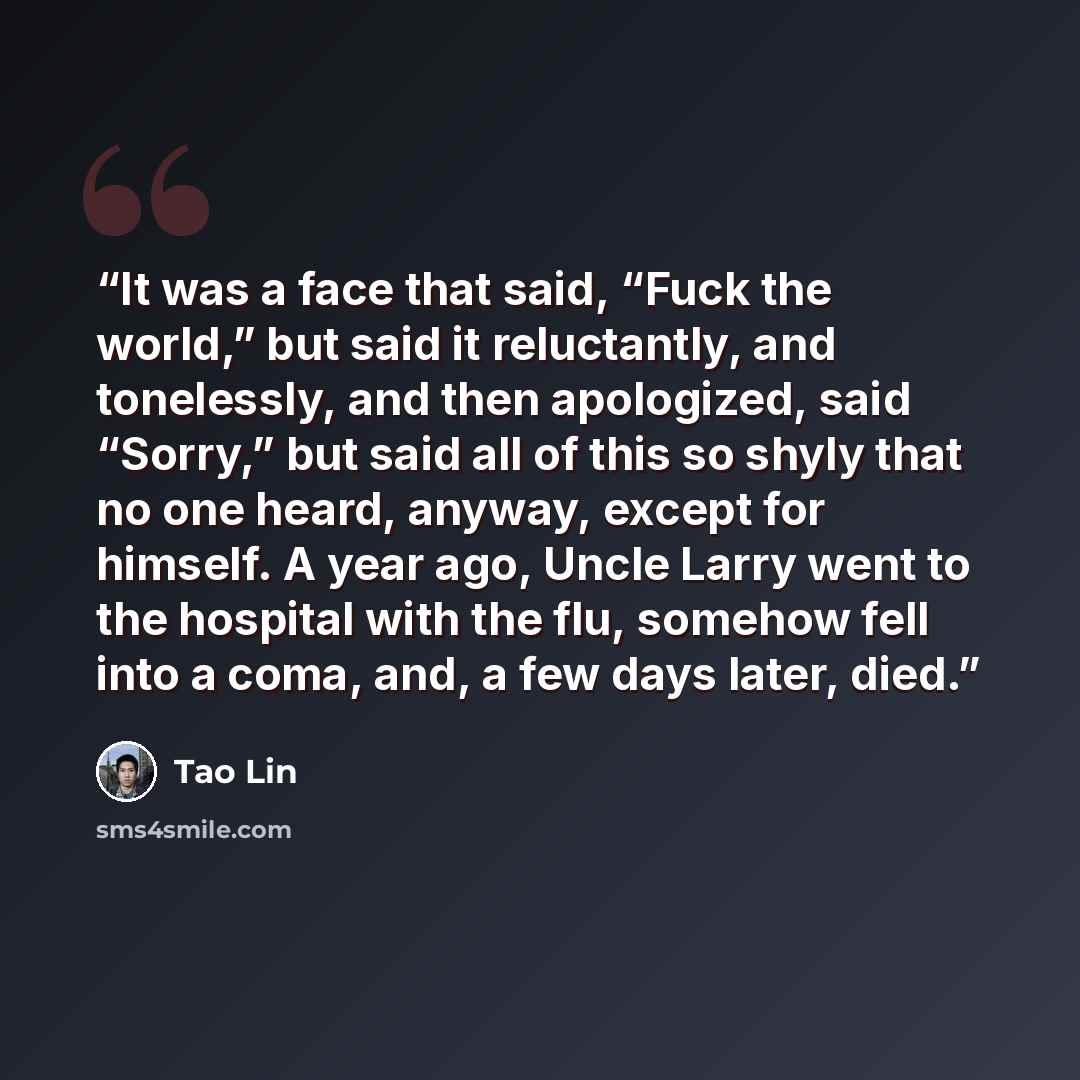 “It was a face that said, “Fuck the world,” but said it reluctantly, and tonelessly, and then apologized, said “Sorry,” but said all of this so shyly that no one heard, anyway, except for himself. A year ago, Uncle Larry went to the hospital with the flu, somehow fell into a coma, and, a few days…” quote by Tao Lin