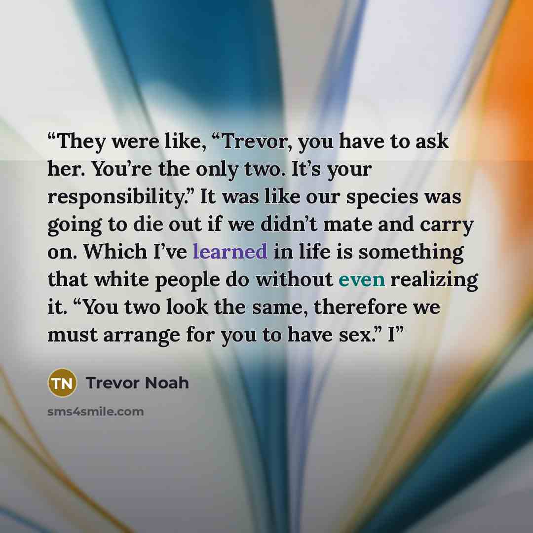 “They were like, “Trevor, you have to ask her. You’re the only two. It’s your responsibility.” It was like our species was going to die out if we didn’t mate and carry on. Which I’ve learned in life is something that white people do without even realizing it. “You two look the same, therefore we…” quote by Trevor Noah