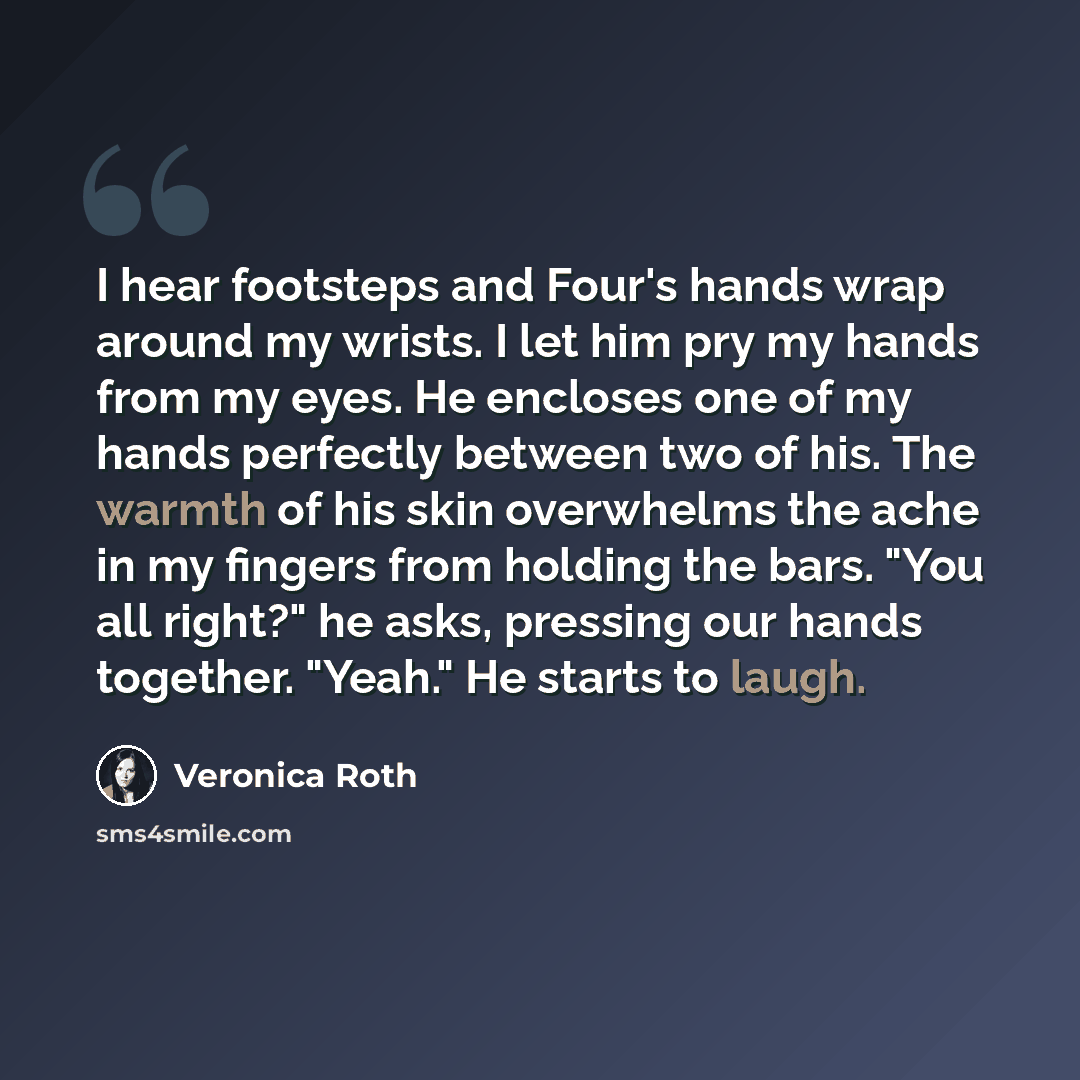 “I hear footsteps and Four's hands wrap around my wrists. I let him pry my hands from my eyes. He encloses one of my hands perfectly between two of his. The warmth of his skin overwhelms the ache in my fingers from holding the bars. "You all right?" he asks, pressing our hands together. "Yeah." He…” quote by Veronica Roth