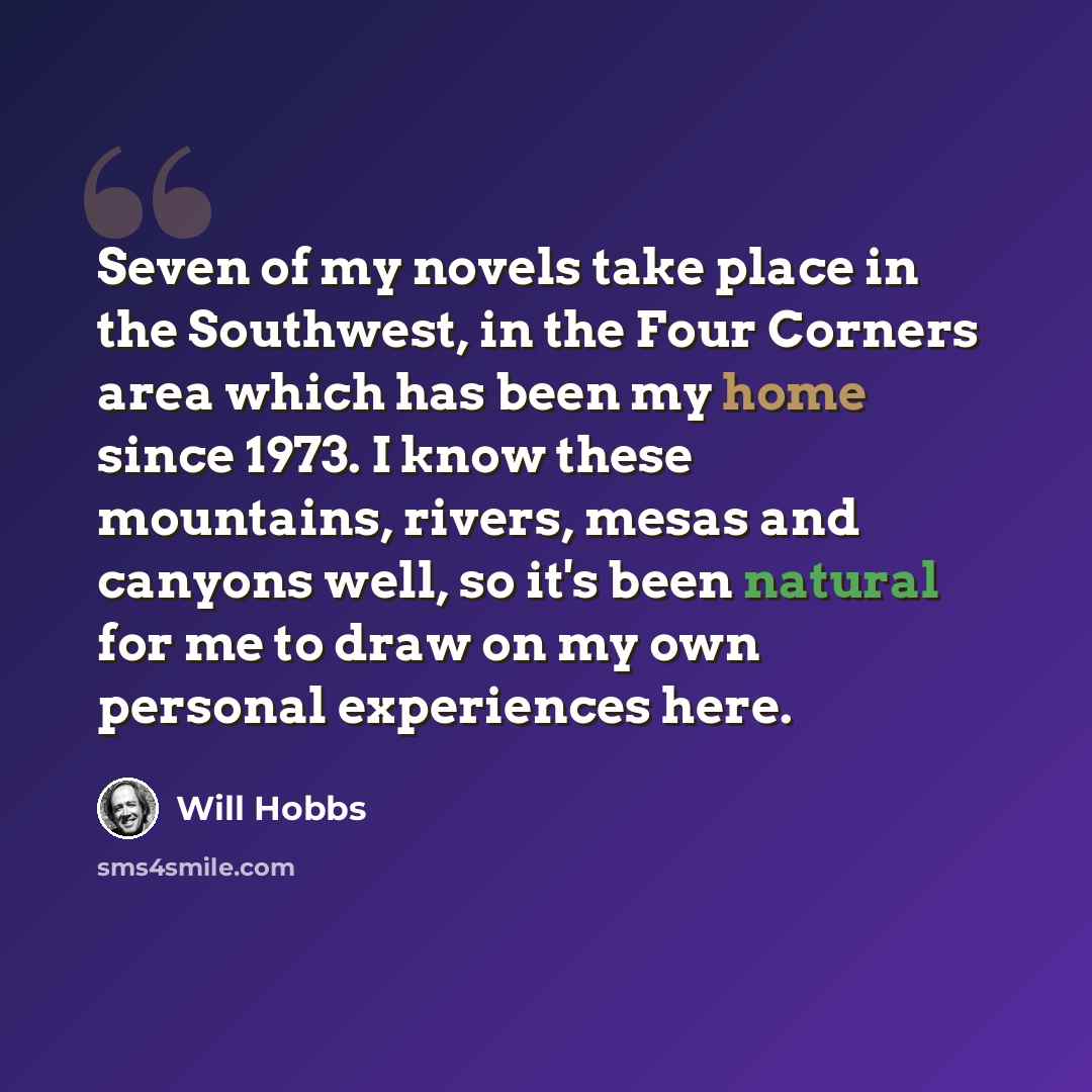 “Seven of my novels take place in the Southwest, in the Four Corners area which has been my home since 1973. I know these mountains, rivers, mesas and canyons well, so it's been natural for me to draw on my own personal experiences here.” quote by Will Hobbs