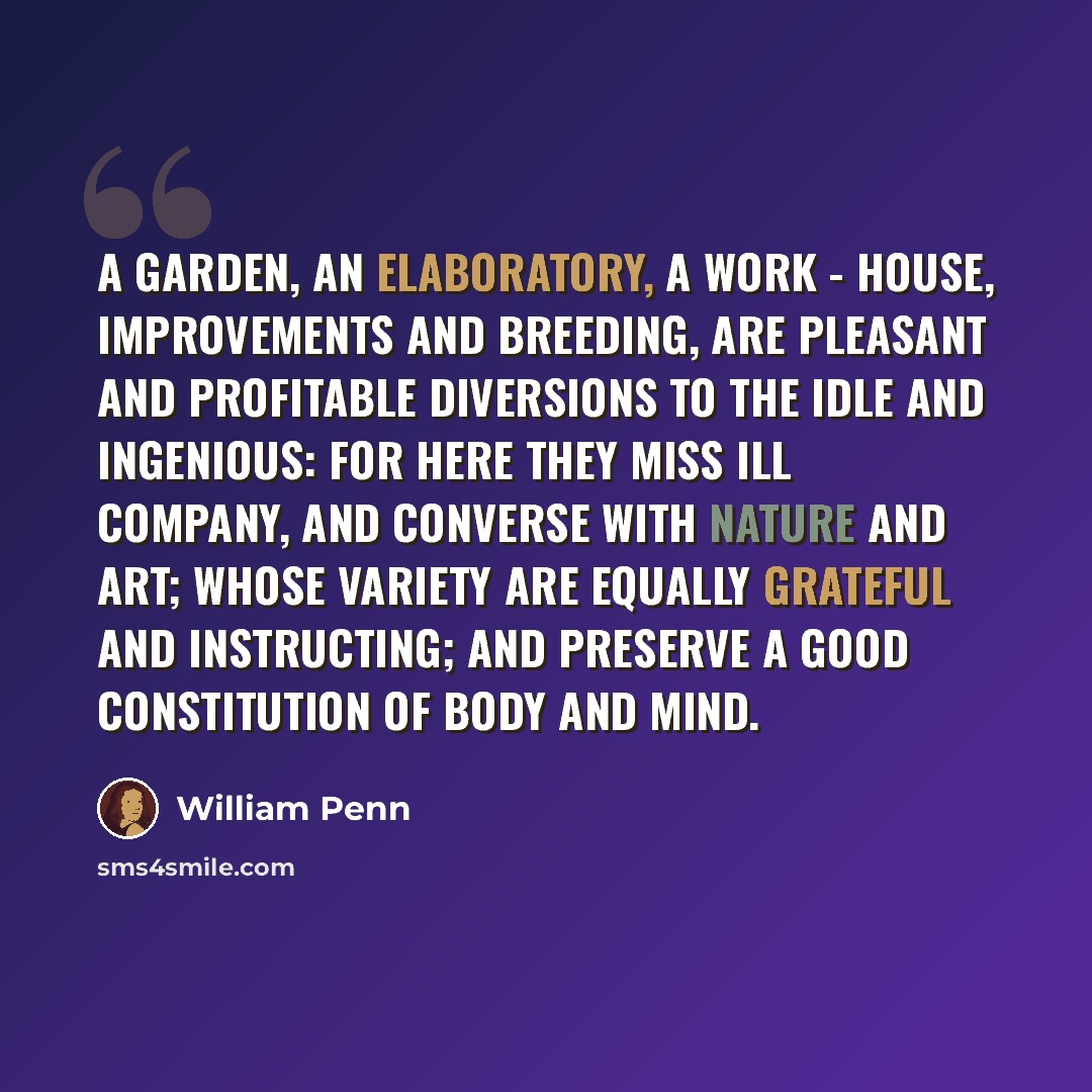 “A Garden, an Elaboratory, a Work - house, Improvements and Breeding, are pleasant and Profitable Diversions to the Idle and Ingenious: For here they miss Ill Company, and converse with Nature and Art; whose Variety are equally grateful and instructing; and preserve a good Constitution of Body and…” quote by William Penn