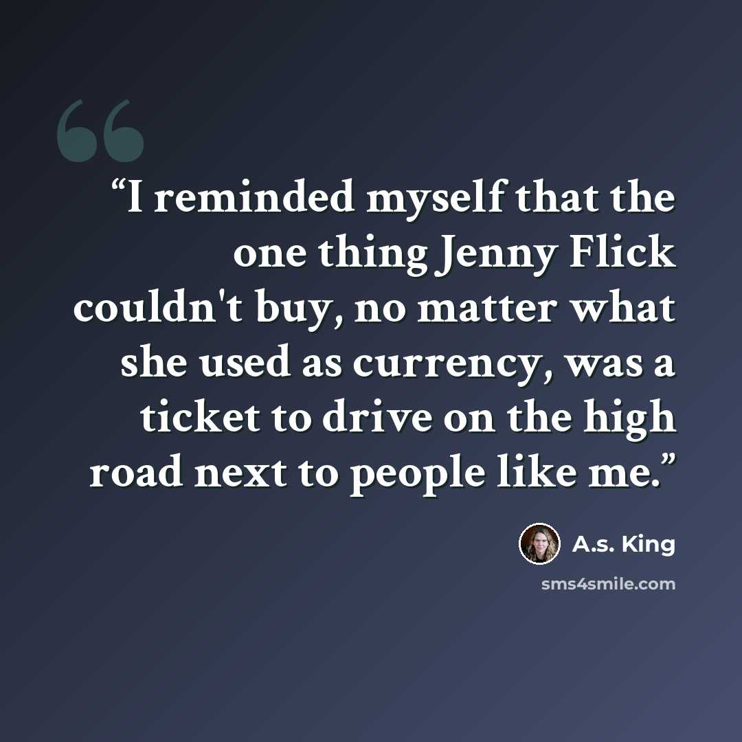 “I reminded myself that the one thing Jenny Flick couldn't buy, no matter what she used as currency, was a ticket to drive on the high road next to people like me.” quote by A.S. King