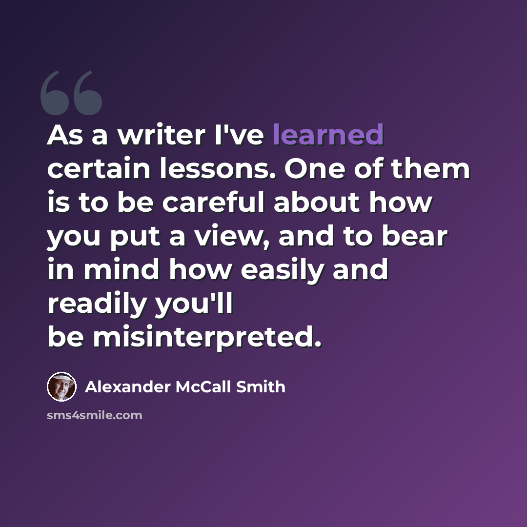 “As a writer I've learned certain lessons. One of them is to be careful about how you put a view, and to bear in mind how easily and readily you'll be misinterpreted.” quote by Alexander McCall Smith