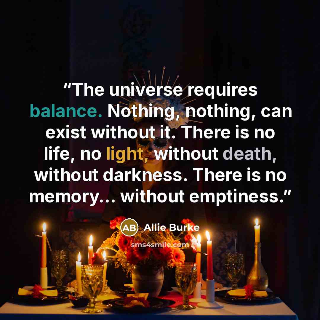 “The universe requires balance. Nothing, nothing, can exist without it. There is no life, no light, without death, without darkness. There is no memory… without emptiness.” quote by Allie Burke