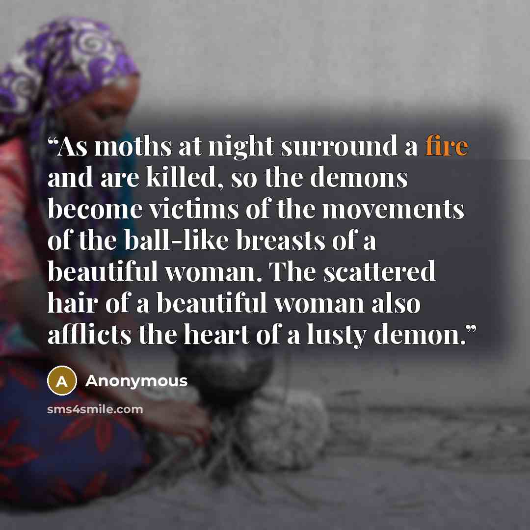 “As moths at night surround a fire and are killed, so the demons become victims of the movements of the ball-like breasts of a beautiful woman. The scattered hair of a beautiful woman also afflicts the heart of a lusty demon.” quote by Anonymous