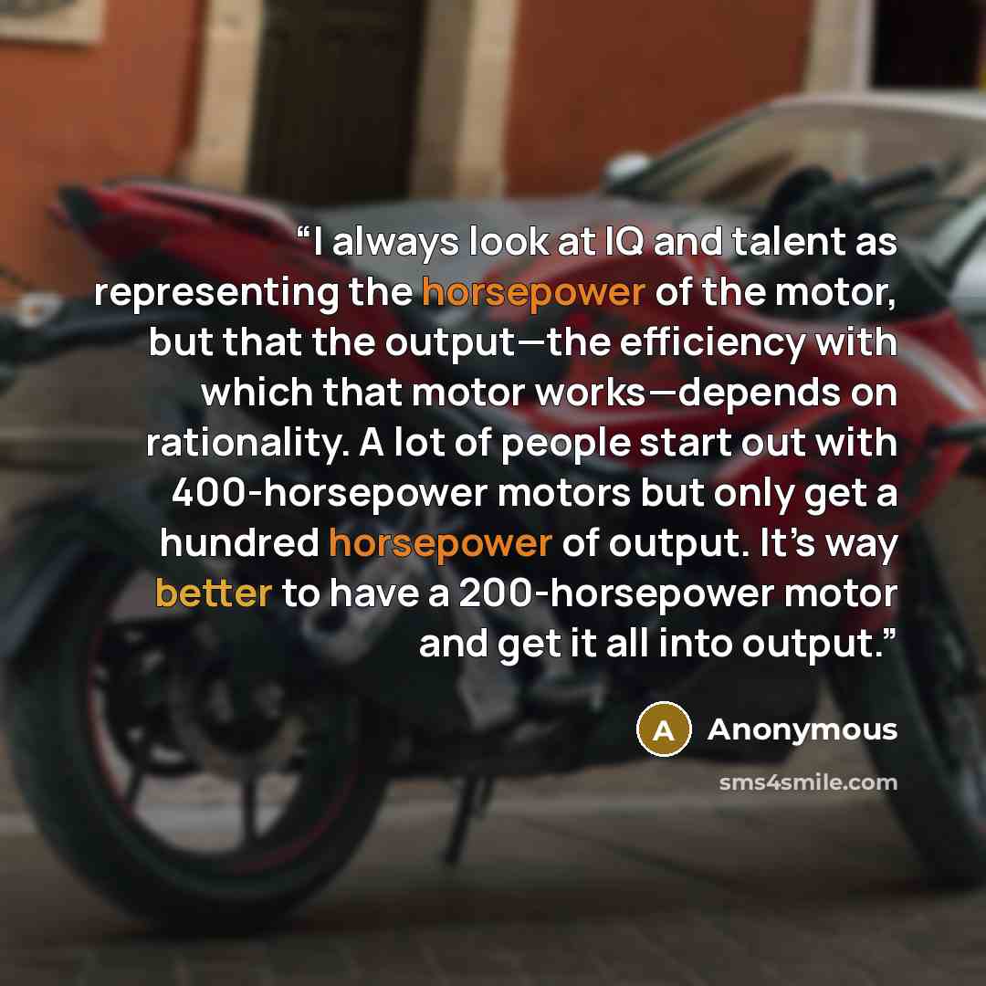 “I always look at IQ and talent as representing the horsepower of the motor, but that the output—the efficiency with which that motor works—depends on rationality. A lot of people start out with 400-horsepower motors but only get a hundred horsepower of output. It’s way better to have a…” quote by Anonymous