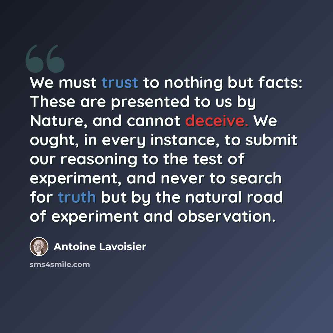 “We must trust to nothing but facts: These are presented to us by Nature, and cannot deceive. We ought, in every instance, to submit our reasoning to the test of experiment, and never to search for truth but by the natural road of experiment and observation.” quote by Antoine Lavoisier
