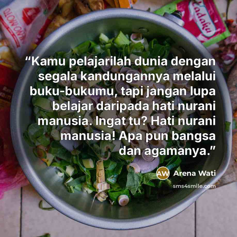 “Kamu pelajarilah dunia dengan segala kandungannya melalui buku-bukumu, tapi jangan lupa belajar daripada hati nurani manusia. Ingat tu? Hati nurani manusia! Apa pun bangsa dan agamanya.” quote by Arena Wati