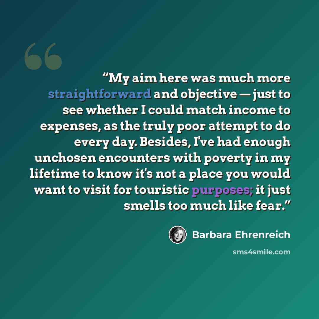 “My aim here was much more straightforward and objective — just to see whether I could match income to expenses, as the truly poor attempt to do every day. Besides, I've had enough unchosen encounters with poverty in my lifetime to know it's not a place you would want to visit for touristic…” quote by Barbara Ehrenreich